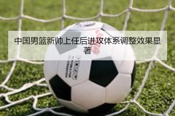 中国男篮新帅上任后进攻体系调整效果显著